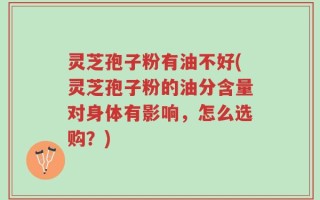 灵芝孢子粉有油不好(灵芝孢子粉的油分含量对身体有影响，怎么选购？)