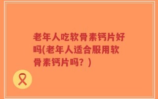 老年人吃软骨素钙片好吗(老年人适合服用软骨素钙片吗？)