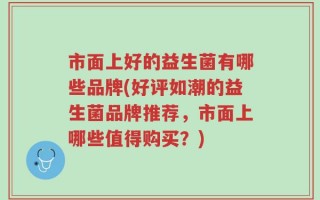市面上好的益生菌有哪些品牌(好评如潮的益生菌品牌推荐，市面上哪些值得购买？)