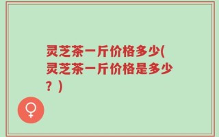 灵芝茶一斤价格多少(灵芝茶一斤价格是多少？)