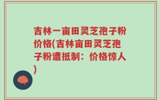 吉林一亩田灵芝孢子粉价格(吉林亩田灵芝孢子粉遭抵制：价格惊人)