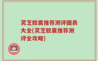 灵芝胶囊推荐测评图表大全(灵芝胶囊推荐测评全攻略)