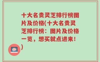 十大名贵灵芝排行榜图片及价格(十大名贵灵芝排行榜：图片及价格一览，想买就点进来！)