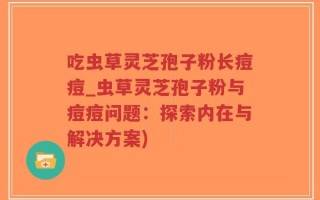 吃虫草灵芝孢子粉长痘痘_虫草灵芝孢子粉与痘痘问题：探索内在与解决方案)