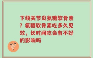下颌关节炎氨糖软骨素？氨糖软骨素吃多久见效，长时间吃会有不好的影响吗