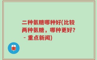 二种氨糖哪种好(比较两种氨糖，哪种更好？ - 重点新闻)