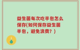 益生菌每次吃半包怎么保存(如何保存益生菌半包，避免浪费？)
