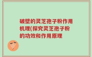 破壁的灵芝孢子粉作用机理(探究灵芝孢子粉的功效和作用原理