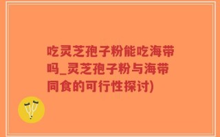 吃灵芝孢子粉能吃海带吗_灵芝孢子粉与海带同食的可行性探讨)