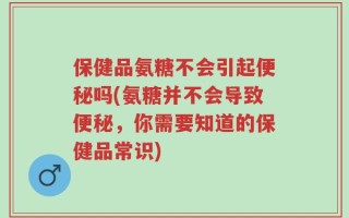 保健品氨糖不会引起便秘吗(氨糖并不会导致便秘，你需要知道的保健品常识)