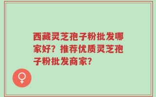 西藏灵芝孢子粉批发哪家好？推荐优质灵芝孢子粉批发商家？