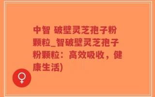 中智 破壁灵芝孢子粉颗粒_智破壁灵芝孢子粉颗粒：高效吸收，健康生活)