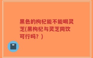 黑色的枸杞能不能喝灵芝(黑枸杞与灵芝同饮可行吗？)