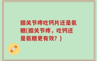 膝关节疼吃钙片还是氨糖(膝关节疼，吃钙还是氨糖更有效？)