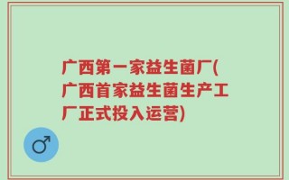 广西第一家益生菌厂(广西首家益生菌生产工厂正式投入运营)
