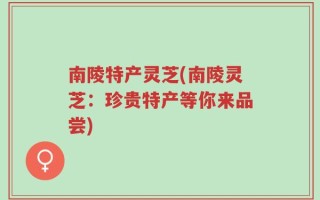 南陵特产灵芝(南陵灵芝：珍贵特产等你来品尝)