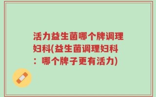 活力益生菌哪个牌调理妇科(益生菌调理妇科：哪个牌子更有活力)