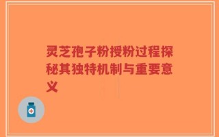 灵芝孢子粉授粉过程探秘其独特机制与重要意义