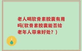 老人喝软骨素胶囊有用吗(软骨素胶囊能否给老年人带来好处？)