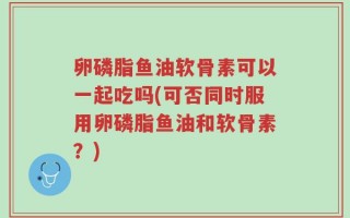 卵磷脂鱼油软骨素可以一起吃吗(可否同时服用卵磷脂鱼油和软骨素？)
