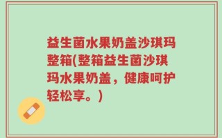 益生菌水果奶盖沙琪玛整箱(整箱益生菌沙琪玛水果奶盖，健康呵护轻松享。)