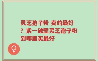 灵芝孢子粉 卖的最好？紫一破壁灵芝孢子粉到哪里买最好