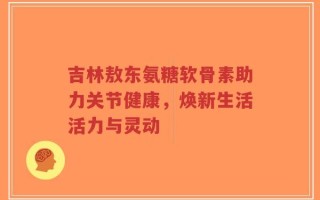 吉林敖东氨糖软骨素助力关节健康，焕新生活活力与灵动
