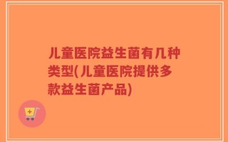 儿童医院益生菌有几种类型(儿童医院提供多款益生菌产品)