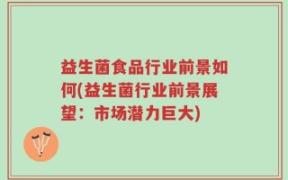 益生菌食品行业前景如何(益生菌行业前景展望：市场潜力巨大)