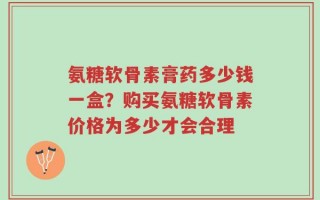 氨糖软骨素膏药多少钱一盒？购买氨糖软骨素价格为多少才会合理
