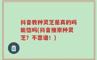 抖音教种灵芝是真的吗能信吗(抖音推崇种灵芝？不靠谱！)