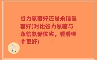 谷力氨糖好还是永信氨糖好(对比谷力氨糖与永信氨糖优劣，看看哪个更好)