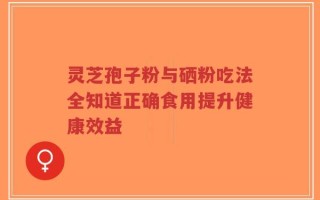 灵芝孢子粉与硒粉吃法全知道正确食用提升健康效益
