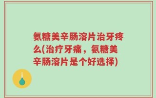 氨糖美辛肠溶片治牙疼么(治疗牙痛，氨糖美辛肠溶片是个好选择)