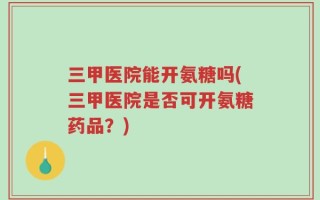 三甲医院能开氨糖吗(三甲医院是否可开氨糖药品？)