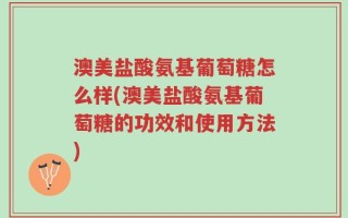 澳美盐酸氨基葡萄糖怎么样(澳美盐酸氨基葡萄糖的功效和使用方法)