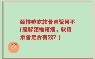 颈椎疼吃软骨素管用不(缓解颈椎疼痛，软骨素管是否有效？)