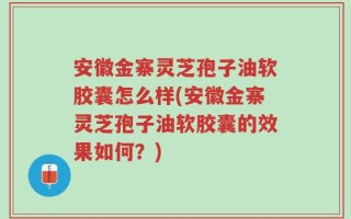 安徽金寨灵芝孢子油软胶囊怎么样(安徽金寨灵芝孢子油软胶囊的效果如何？)