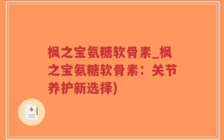 枫之宝氨糖软骨素_枫之宝氨糖软骨素：关节养护新选择)