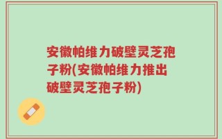 安徽帕维力破壁灵芝孢子粉(安徽帕维力推出破壁灵芝孢子粉)