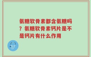 氨糖软骨素都含氨糖吗？氨糖软骨素钙片是不是钙片有什么作用