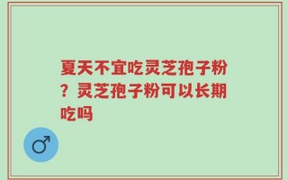 夏天不宜吃灵芝孢子粉？灵芝孢子粉可以长期吃吗