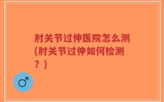 肘关节过伸医院怎么测(肘关节过伸如何检测？)