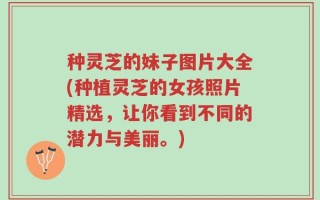 种灵芝的妹子图片大全(种植灵芝的女孩照片精选，让你看到不同的潜力与美丽。)