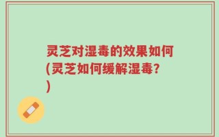 灵芝对湿毒的效果如何(灵芝如何缓解湿毒？)