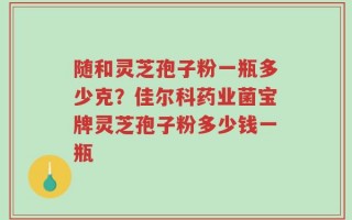 随和灵芝孢子粉一瓶多少克？佳尔科药业菌宝牌灵芝孢子粉多少钱一瓶