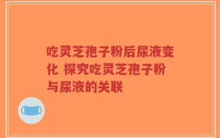 吃灵芝孢子粉后尿液变化 探究吃灵芝孢子粉与尿液的关联