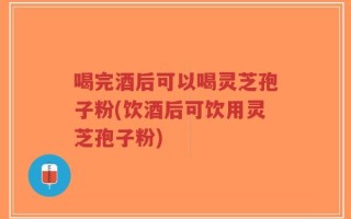 喝完酒后可以喝灵芝孢子粉(饮酒后可饮用灵芝孢子粉)