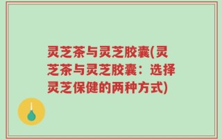 灵芝茶与灵芝胶囊(灵芝茶与灵芝胶囊：选择灵芝保健的两种方式)
