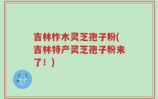 吉林柞木灵芝孢子粉(吉林特产灵芝孢子粉来了！)